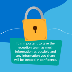 It is important to give the reception team as much information and possible and any information you share will be treated in confidence.